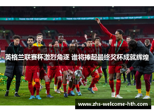 英格兰联赛杯激烈角逐 谁将捧起最终奖杯成就辉煌